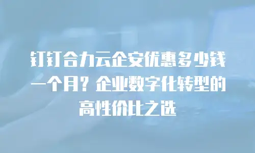 钉钉合力云企安优惠多少钱一个月？企业数字化转型的高性价比之选