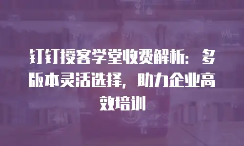 钉钉授客学堂收费解析：多版本灵活选择，助力企业高效培训