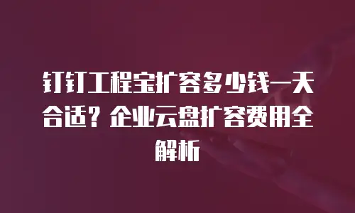 钉钉工程宝扩容多少钱一天合适？企业云盘扩容费用全解析