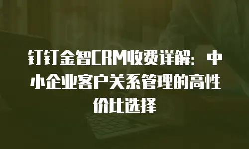 钉钉金智CRM收费详解：中小企业客户关系管理的高性价比选择