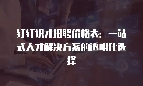 钉钉识才招聘价格表：一站式人才解决方案的透明化选择