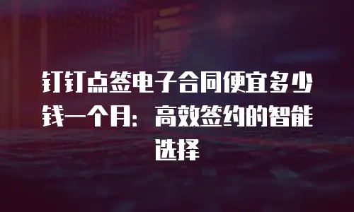 钉钉点签电子合同便宜多少钱一个月：高效签约的智能选择