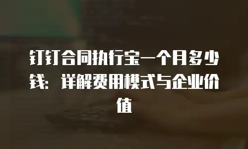 钉钉合同执行宝一个月多少钱：详解费用模式与企业价值