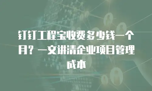 钉钉工程宝收费多少钱一个月？一文讲清企业项目管理成本
