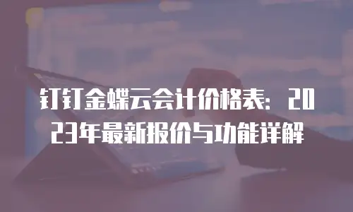 钉钉金蝶云会计价格表：2023年最新报价与功能详解