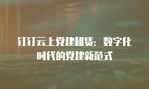 钉钉云上党建租赁：数字化时代的党建新范式