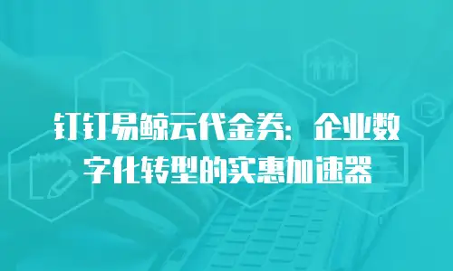 钉钉易鲸云代金券：企业数字化转型的实惠加速器