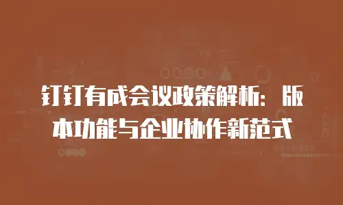 钉钉有成会议政策解析：版本功能与企业协作新范式