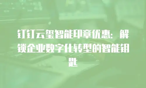 钉钉云玺智能印章优惠：解锁企业数字化转型的智能钥匙