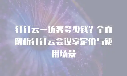 钉钉云一访客多少钱？全面解析钉钉云会议室定价与使用场景