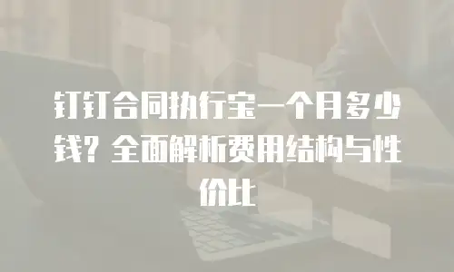 钉钉合同执行宝一个月多少钱？全面解析费用结构与性价比