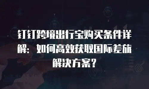 钉钉跨境出行宝购买条件详解：如何高效获取国际差旅解决方案？