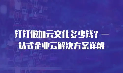 钉钉微加云文化多少钱？一站式企业云解决方案详解