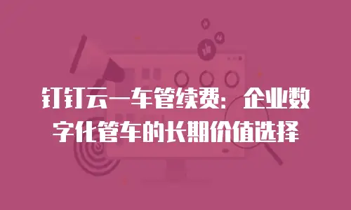 钉钉云一车管续费：企业数字化管车的长期价值选择