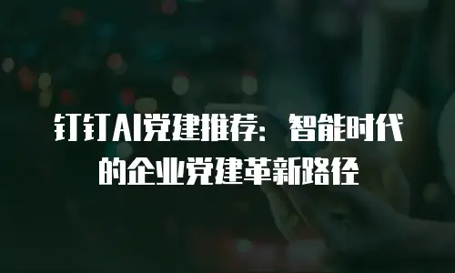 钉钉AI党建推荐：智能时代的企业党建革新路径