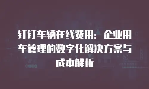 钉钉车辆在线费用：企业用车管理的数字化解决方案与成本解析