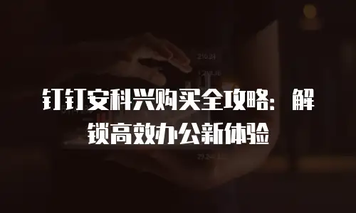 钉钉安科兴购买全攻略：解锁高效办公新体验