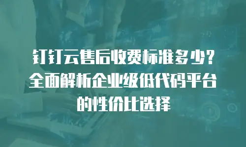 钉钉云售后收费标准多少？全面解析企业级低代码平台的性价比选择