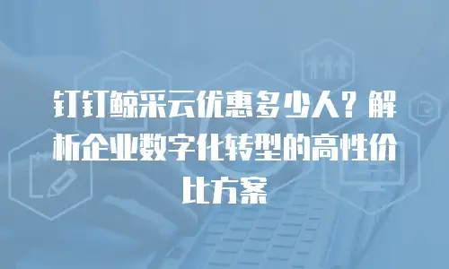钉钉鲸采云优惠多少人？解析企业数字化转型的高性价比方案