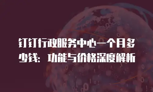 钉钉行政服务中心一个月多少钱：功能与价格深度解析