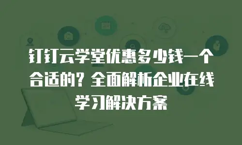 钉钉云学堂优惠多少钱一个合适的？全面解析企业在线学习解决方案