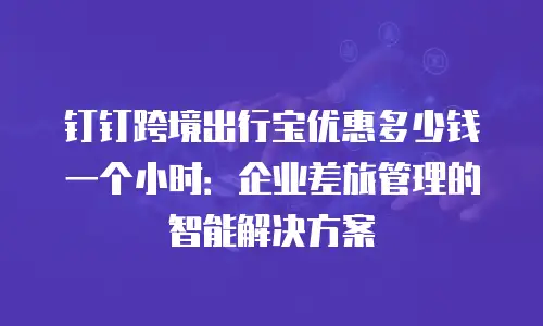 钉钉跨境出行宝优惠多少钱一个小时：企业差旅管理的智能解决方案