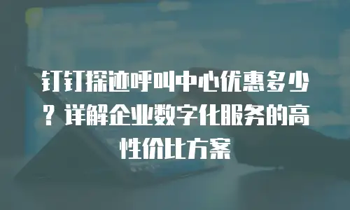 钉钉探迹呼叫中心优惠多少？详解企业数字化服务的高性价比方案