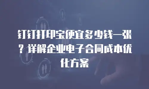 钉钉打印宝便宜多少钱一张？详解企业电子合同成本优化方案