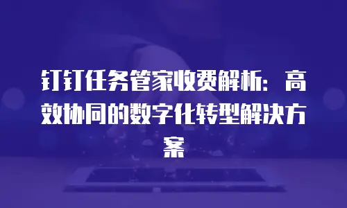 钉钉任务管家收费解析：高效协同的数字化转型解决方案
