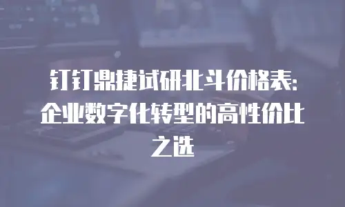 钉钉鼎捷试研北斗价格表：企业数字化转型的高性价比之选