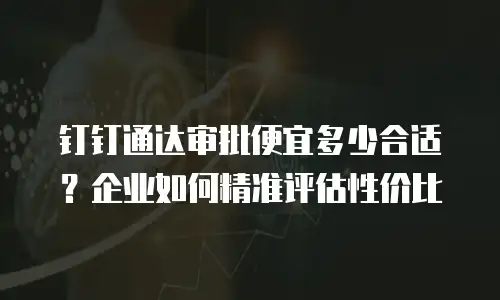 钉钉通达审批便宜多少合适？企业如何精准评估性价比