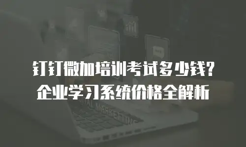 钉钉微加培训考试多少钱？企业学习系统价格全解析