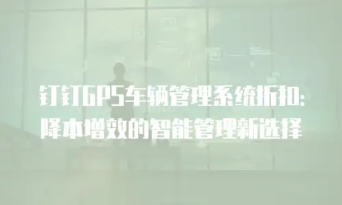 钉钉GPS车辆管理系统折扣：降本增效的智能管理新选择