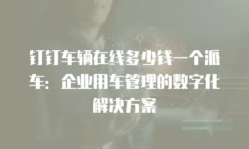 钉钉车辆在线多少钱一个派车：企业用车管理的数字化解决方案