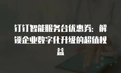 钉钉智能服务台优惠券：解锁企业数字化升级的超值权益