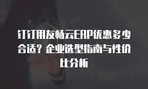 钉钉用友畅云ERP优惠多少合适？企业选型指南与性价比分析