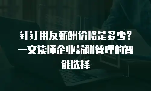 钉钉用友薪酬价格是多少？一文读懂企业薪酬管理的智能选择