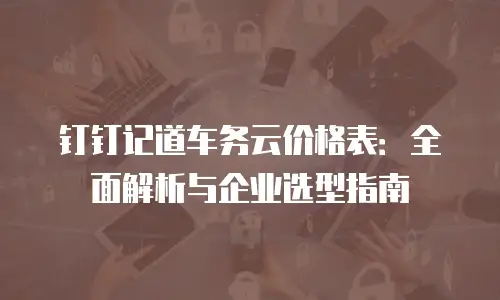 钉钉记道车务云价格表：全面解析与企业选型指南