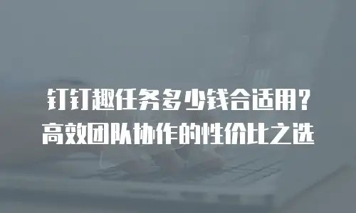 钉钉趣任务多少钱合适用？高效团队协作的性价比之选