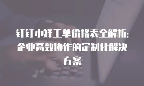 钉钉小蜂工单价格表全解析：企业高效协作的定制化解决方案