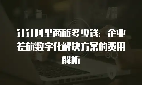钉钉阿里商旅多少钱：企业差旅数字化解决方案的费用解析