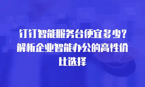 钉钉智能服务台便宜多少？解析企业智能办公的高性价比选择