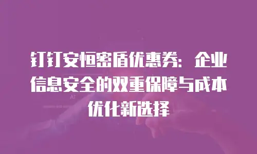 钉钉安恒密盾优惠券：企业信息安全的双重保障与成本优化新选择