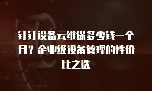 钉钉设备云维保多少钱一个月？企业级设备管理的性价比之选