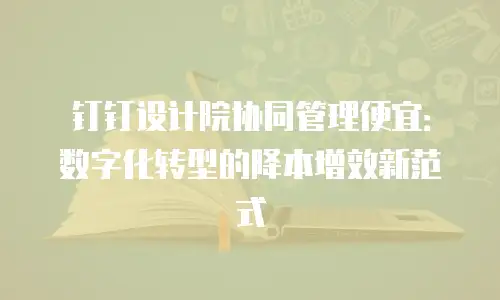 钉钉设计院协同管理便宜：数字化转型的降本增效新范式
