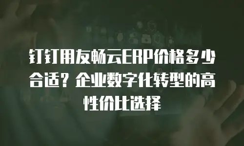 钉钉用友畅云ERP价格多少合适？企业数字化转型的高性价比选择
