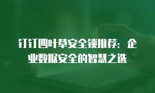 钉钉四叶草安全锁推荐：企业数据安全的智慧之选