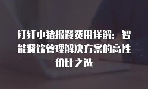 钉钉小猪报餐费用详解：智能餐饮管理解决方案的高性价比之选