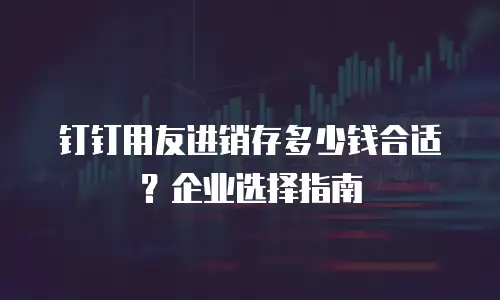 钉钉用友进销存多少钱合适？企业选择指南