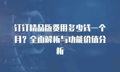 钉钉精品版费用多少钱一个月？全面解析与功能价值分析